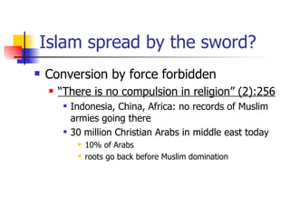 Islam spread by the sword? Conversion by force forbidden  “ There is no compulsion in religion” (2):256 Indonesia, China, Africa: no records of Muslim armies going there 30 million Christian Arabs in middle east today 10% of Arabs roots go back before Muslim domination  