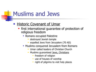 Muslims and Jews Historic Covenant of Umar first international guarantee of protection of religious freedom Romans occupied Palestine destroyed Jewish temple expelled Jews from Jerusalem (70 AD) Muslims conquered Jerusalem from Romans  Umar called leaders of Christian Church  Muslims guaranteed  Jews, Christians   freedom of religion  use of houses of worship right of pilgrims to visit holy places 