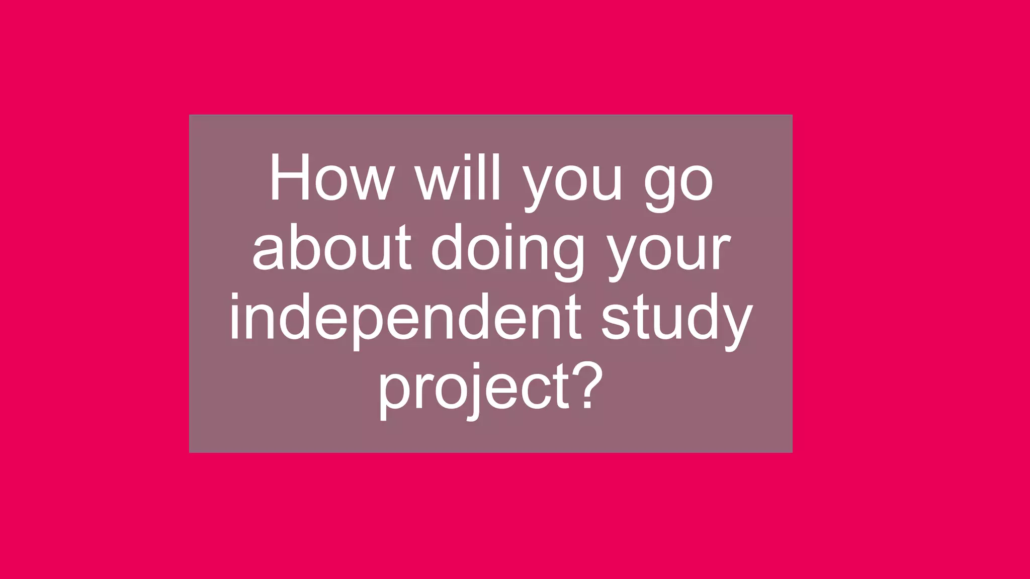 How will you go
about doing your
independent study
project?