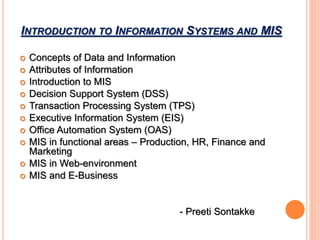 INTRODUCTION TO INFORMATION SYSTEMS AND MIS
 Concepts of Data and Information
 Attributes of Information
 Introduction to MIS
 Decision Support System (DSS)
 Transaction Processing System (TPS)
 Executive Information System (EIS)
 Office Automation System (OAS)
 MIS in functional areas – Production, HR, Finance and
Marketing
 MIS in Web-environment
 MIS and E-Business
- Preeti Sontakke
 