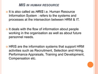 MIS IN HUMAN RESOURCE
 It is also called as HRIS i.e. Human Resource
Information System : refers to the systems and
processes at the intersection between HRM & IT.
 It deals with the flow of information about people
working in the organisation as well as about future
personnel needs.
 HRIS are the information systems that support HRM
activities such as Recruitment, Selection and Hiring,
Performance Appraisals, Training and Development,
Compensation etc.
 