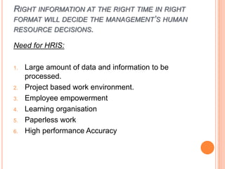 RIGHT INFORMATION AT THE RIGHT TIME IN RIGHT
FORMAT WILL DECIDE THE MANAGEMENT’S HUMAN
RESOURCE DECISIONS.
Need for HRIS:
1. Large amount of data and information to be
processed.
2. Project based work environment.
3. Employee empowerment
4. Learning organisation
5. Paperless work
6. High performance Accuracy
 
