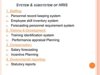 SYSTEM & SUBSYSTEM OF HRIS
1. Staffing:
a) Personnel record keeping system
b) Employee skill inventory system
c) Forecasting personnel requirement system
2. Training & Development:
a) Training identification system
b) Performance appraisal Planning
3. Compensation:
a) Salary forecasting
b) Incentive Planning
4. Governmental reporting:
a) Statutory reports
 