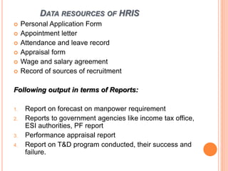 DATA RESOURCES OF HRIS
 Personal Application Form
 Appointment letter
 Attendance and leave record
 Appraisal form
 Wage and salary agreement
 Record of sources of recruitment
Following output in terms of Reports:
1. Report on forecast on manpower requirement
2. Reports to government agencies like income tax office,
ESI authorities, PF report
3. Performance appraisal report
4. Report on T&D program conducted, their success and
failure.
 