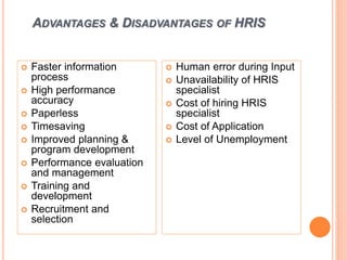 ADVANTAGES & DISADVANTAGES OF HRIS
 Faster information
process
 High performance
accuracy
 Paperless
 Timesaving
 Improved planning &
program development
 Performance evaluation
and management
 Training and
development
 Recruitment and
selection
 Human error during Input
 Unavailability of HRIS
specialist
 Cost of hiring HRIS
specialist
 Cost of Application
 Level of Unemployment
 