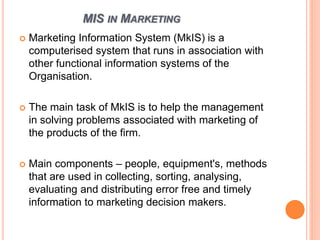MIS IN MARKETING
 Marketing Information System (MkIS) is a
computerised system that runs in association with
other functional information systems of the
Organisation.
 The main task of MkIS is to help the management
in solving problems associated with marketing of
the products of the firm.
 Main components – people, equipment's, methods
that are used in collecting, sorting, analysing,
evaluating and distributing error free and timely
information to marketing decision makers.
 