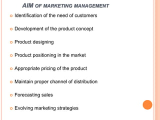 AIM OF MARKETING MANAGEMENT
 Identification of the need of customers
 Development of the product concept
 Product designing
 Product positioning in the market
 Appropriate pricing of the product
 Maintain proper channel of distribution
 Forecasting sales
 Evolving marketing strategies
 