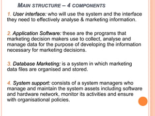 MAIN STRUCTURE – 4 COMPONENTS
1. User interface: who will use the system and the interface
they need to effectively analyse & marketing information.
2. Application Software: these are the programs that
marketing decision makers use to collect, analyse and
manage data for the purpose of developing the information
necessary for marketing decisions.
3. Database Marketing: is a system in which marketing
data files are organised and stored.
4. System support: consists of a system managers who
manage and maintain the system assets including software
and hardware network, monitor its activities and ensure
with organisational policies.
 
