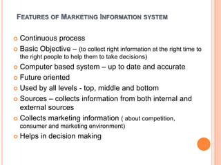 FEATURES OF MARKETING INFORMATION SYSTEM
 Continuous process
 Basic Objective – (to collect right information at the right time to
the right people to help them to take decisions)
 Computer based system – up to date and accurate
 Future oriented
 Used by all levels - top, middle and bottom
 Sources – collects information from both internal and
external sources
 Collects marketing information ( about competition,
consumer and marketing environment)
 Helps in decision making
 