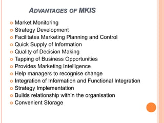 ADVANTAGES OF MKIS
 Market Monitoring
 Strategy Development
 Facilitates Marketing Planning and Control
 Quick Supply of Information
 Quality of Decision Making
 Tapping of Business Opportunities
 Provides Marketing Intelligence
 Help managers to recognise change
 Integration of Information and Functional Integration
 Strategy Implementation
 Builds relationship within the organisation
 Convenient Storage
 