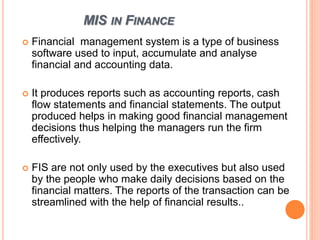 MIS IN FINANCE
 Financial management system is a type of business
software used to input, accumulate and analyse
financial and accounting data.
 It produces reports such as accounting reports, cash
flow statements and financial statements. The output
produced helps in making good financial management
decisions thus helping the managers run the firm
effectively.
 FIS are not only used by the executives but also used
by the people who make daily decisions based on the
financial matters. The reports of the transaction can be
streamlined with the help of financial results..
 