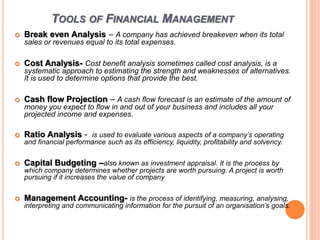 TOOLS OF FINANCIAL MANAGEMENT
 Break even Analysis – A company has achieved breakeven when its total
sales or revenues equal to its total expenses.
 Cost Analysis- Cost benefit analysis sometimes called cost analysis, is a
systematic approach to estimating the strength and weaknesses of alternatives.
It is used to determine options that provide the best.
 Cash flow Projection – A cash flow forecast is an estimate of the amount of
money you expect to flow in and out of your business and includes all your
projected income and expenses.
 Ratio Analysis - is used to evaluate various aspects of a company’s operating
and financial performance such as its efficiency, liquidity, profitability and solvency.
 Capital Budgeting –also known as investment appraisal. It is the process by
which company determines whether projects are worth pursuing. A project is worth
pursuing if it increases the value of company
 Management Accounting- is the process of identifying, measuring, analysing,
interpreting and communicating information for the pursuit of an organisation’s goals.
 