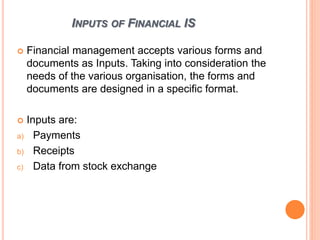 INPUTS OF FINANCIAL IS
 Financial management accepts various forms and
documents as Inputs. Taking into consideration the
needs of the various organisation, the forms and
documents are designed in a specific format.
 Inputs are:
a) Payments
b) Receipts
c) Data from stock exchange
 