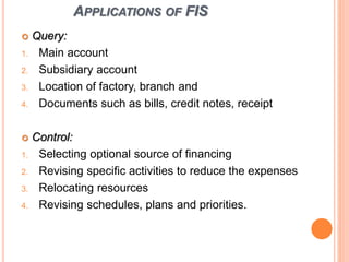 APPLICATIONS OF FIS
 Query:
1. Main account
2. Subsidiary account
3. Location of factory, branch and
4. Documents such as bills, credit notes, receipt
 Control:
1. Selecting optional source of financing
2. Revising specific activities to reduce the expenses
3. Relocating resources
4. Revising schedules, plans and priorities.
 