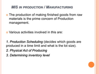 MIS IN PRODUCTION / MANUFACTURING
 The production of making finished goods from raw
materials is the prime concern of Production
management.
 Various activities involved in this are:
1. Production Scheduling (decides which goods are
produced in a time limit and what is the lot size).
2. Physical Act of Producing
3. Determining inventory level
 