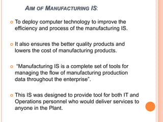 AIM OF MANUFACTURING IS:
 To deploy computer technology to improve the
efficiency and process of the manufacturing IS.
 It also ensures the better quality products and
lowers the cost of manufacturing products.
 “Manufacturing IS is a complete set of tools for
managing the flow of manufacturing production
data throughout the enterprise”.
 This IS was designed to provide tool for both IT and
Operations personnel who would deliver services to
anyone in the Plant.
 