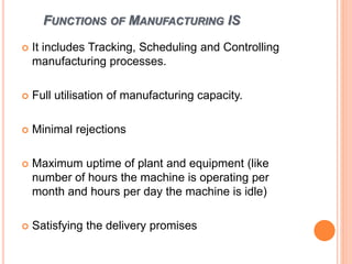FUNCTIONS OF MANUFACTURING IS
 It includes Tracking, Scheduling and Controlling
manufacturing processes.
 Full utilisation of manufacturing capacity.
 Minimal rejections
 Maximum uptime of plant and equipment (like
number of hours the machine is operating per
month and hours per day the machine is idle)
 Satisfying the delivery promises
 