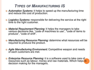 TYPES OF MANUFACTURING IS
 Automation Systems: it helps to speed up the manufacturing time
and reduce the cost of production.
 Logistics Systems: responsible for delivering the service at the right
time to the right customer.
 Material Requirement Planning: it helps the managers to take
various decisions like, “code of machines to use”, “code of items to
produce”, “code of shift”.
 Manufacturing Resource Planning: determine what resources will be
required to produce the product.
 Agile Manufacturing Environment: Competitive weapon and needs
of each customers are met.
 Enterprise Resource Planning: it is a software used to take care of
resources such as labour, money and raw materials. Which helps in
decision making for the managers.
 