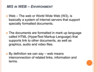 MIS IN WEB – ENVIRONMENT
 Web – The web or World Wide Web (W3), is
basically a system of internet servers that support
specially formatted documents.
 The documents are formatted in mark up language
called HTML (HyperText Markup Language) that
supports link to other documents, as well as
graphics, audio and video files.
 By definition we can say – web means
interconnection of related links, information and
terms.
 