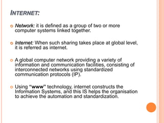 INTERNET:
 Network: it is defined as a group of two or more
computer systems linked together.
 Internet: When such sharing takes place at global level,
it is referred as internet.
 A global computer network providing a variety of
information and communication facilities, consisting of
interconnected networks using standardized
communication protocols (IP).
 Using “www” technology, internet constructs the
Information Systems, and this IS helps the organisation
to achieve the automation and standardization.
 