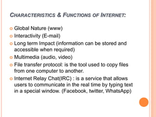 CHARACTERISTICS & FUNCTIONS OF INTERNET:
 Global Nature (www)
 Interactivity (E-mail)
 Long term Impact (information can be stored and
accessible when required)
 Multimedia (audio, video)
 File transfer protocol: is the tool used to copy files
from one computer to another.
 Internet Relay Chat(IRC) : is a service that allows
users to communicate in the real time by typing text
in a special window. (Facebook, twitter, WhatsApp)
 