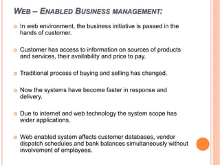 WEB – ENABLED BUSINESS MANAGEMENT:
 In web environment, the business initiative is passed in the
hands of customer.
 Customer has access to information on sources of products
and services, their availability and price to pay.
 Traditional process of buying and selling has changed.
 Now the systems have become faster in response and
delivery.
 Due to internet and web technology the system scope has
wider applications.
 Web enabled system affects customer databases, vendor
dispatch schedules and bank balances simultaneously without
involvement of employees.
 