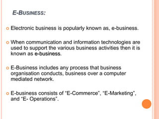E-BUSINESS:
 Electronic business is popularly known as, e-business.
 When communication and information technologies are
used to support the various business activities then it is
known as e-business.
 E-Business includes any process that business
organisation conducts, business over a computer
mediated network.
 E-business consists of “E-Commerce”, “E-Marketing”,
and “E- Operations”.
 