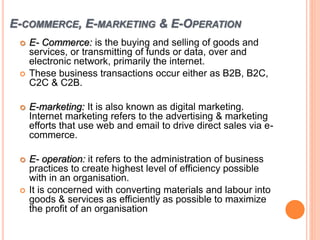 E-COMMERCE, E-MARKETING & E-OPERATION
 E- Commerce: is the buying and selling of goods and
services, or transmitting of funds or data, over and
electronic network, primarily the internet.
 These business transactions occur either as B2B, B2C,
C2C & C2B.
 E-marketing: It is also known as digital marketing.
Internet marketing refers to the advertising & marketing
efforts that use web and email to drive direct sales via e-
commerce.
 E- operation: it refers to the administration of business
practices to create highest level of efficiency possible
with in an organisation.
 It is concerned with converting materials and labour into
goods & services as efficiently as possible to maximize
the profit of an organisation
 