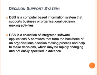 DECISION SUPPORT SYSTEM:
 DSS is a computer based information system that
supports business or organisational decision
making activities.
 DSS is a collection of integrated software
applications & hardware that form the backbone of
an organisations decision making process and help
to make decisions, which may be rapidly changing
and not easily specified in advance.
 