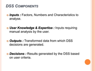 DSS COMPONENTS
 Inputs : Factors, Numbers and Characteristics to
analyse.
 User Knowledge & Expertise : Inputs requiring
manual analysis by the user.
 Outputs : Transformed data from which DSS
decisions are generated.
 Decisions : Results generated by the DSS based
on user criteria.
 