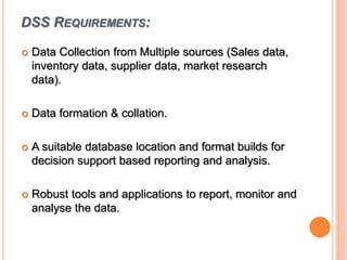 DSS REQUIREMENTS:
 Data Collection from Multiple sources (Sales data,
inventory data, supplier data, market research
data).
 Data formation & collation.
 A suitable database location and format builds for
decision support based reporting and analysis.
 Robust tools and applications to report, monitor and
analyse the data.
 