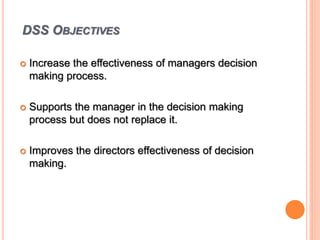 DSS OBJECTIVES
 Increase the effectiveness of managers decision
making process.
 Supports the manager in the decision making
process but does not replace it.
 Improves the directors effectiveness of decision
making.
 