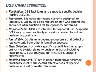 DSS CHARACTERISTICS:
 Facilitation: DSS facilitates and supports specific decision
making activities.
 Interaction: it is computer based systems designed for
interactive, use by decision makers or staff who control the
sequence of interaction and the operation performed.
 Repeated Use: DSS are intended for repeated use. A specific
DSS may be used routinely or used as needed for ad hoc
decision support tasks.
 Identifiable: DSS is an independent systems that collect or
replicate data from other information sources.
 Task Oriented: It provides specific capabilities that support
one or more task related to decision making, including
intelligence & data analysis, identification & design of
alternatives.
 Decision Impact: DSS are intended to improve accuracy,
timeliness, quality and overall effectiveness of specific
decision or a set of related decisions.
 