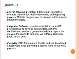 (CONT….)
 Easy to Develop & Deploy: it delivers an interactive,
scalable platform for rapidly developing and deploying
projects. Multiple projects can be created within a single
shared metadata.
 Integrated Software: enables administrators and IT
professionals to develop data models, perform
sophisticated analysis, generate analytical reports and
delivers the report to end user via different channels.
(web, email, print)
 Flexibility: DSS features are flexible and can be altered
according to need providing a helping hand in the work
process.
 