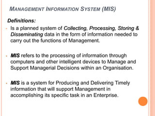 MANAGEMENT INFORMATION SYSTEM (MIS)
Definitions:
• Is a planned system of Collecting, Processing, Storing &
Disseminating data in the form of information needed to
carry out the functions of Management.
• MIS refers to the processing of information through
computers and other intelligent devices to Manage and
Support Managerial Decisions within an Organisation.
• MIS is a system for Producing and Delivering Timely
information that will support Management in
accomplishing its specific task in an Enterprise.
 