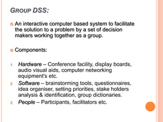 GROUP DSS:
 An interactive computer based system to facilitate
the solution to a problem by a set of decision
makers working together as a group.
 Components:
1. Hardware – Conference facility, display boards,
audio visual aids, computer networking
equipment's etc.
2. Software – brainstorming tools, questionnaires,
idea organiser, setting priorities, stake holders
analysis & identification, group dictionaries.
3. People – Participants, facilitators etc.
 