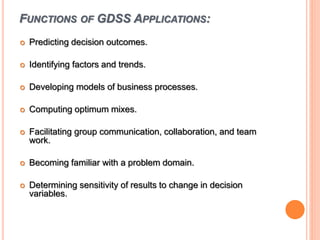 FUNCTIONS OF GDSS APPLICATIONS:
 Predicting decision outcomes.
 Identifying factors and trends.
 Developing models of business processes.
 Computing optimum mixes.
 Facilitating group communication, collaboration, and team
work.
 Becoming familiar with a problem domain.
 Determining sensitivity of results to change in decision
variables.
 