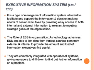 EXECUTIVE INFORMATION SYSTEM (EIS /
ESS)
 It is a type of management information system intended to
facilitate and support the information & decision making
needs of senior executives by providing easy access to both
internal and external information to relevant to meeting
strategic goals of the organisation.
 The Role of ESS in organisation: As technology advances,
ESS are able to link data from various sources both from
external & internal to provide the amount and kind of
information executives find useful.
 They are commonly integrated with operational systems,
giving managers to drill down to find out further information
on a problem.
 