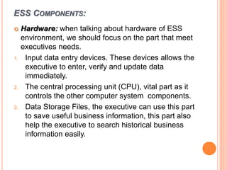 ESS COMPONENTS:
 Hardware: when talking about hardware of ESS
environment, we should focus on the part that meet
executives needs.
1. Input data entry devices. These devices allows the
executive to enter, verify and update data
immediately.
2. The central processing unit (CPU), vital part as it
controls the other computer system components.
3. Data Storage Files, the executive can use this part
to save useful business information, this part also
help the executive to search historical business
information easily.
 