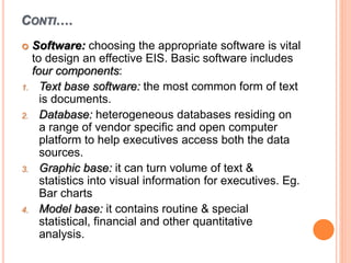 CONTI….
 Software: choosing the appropriate software is vital
to design an effective EIS. Basic software includes
four components:
1. Text base software: the most common form of text
is documents.
2. Database: heterogeneous databases residing on
a range of vendor specific and open computer
platform to help executives access both the data
sources.
3. Graphic base: it can turn volume of text &
statistics into visual information for executives. Eg.
Bar charts
4. Model base: it contains routine & special
statistical, financial and other quantitative
analysis.
 
