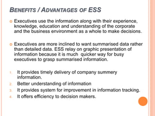 BENEFITS / ADVANTAGES OF ESS
 Executives use the information along with their experience,
knowledge, education and understanding of the corporate
and the business environment as a whole to make decisions.
 Executives are more inclined to want summarised data rather
than detailed data. ESS relay on graphic presentation of
information because it is much quicker way for busy
executives to grasp summarised information.
1. It provides timely delivery of company summery
information.
2. Better understanding of information
3. It provides system for improvement in information tracking.
4. It offers efficiency to decision makers.
 
