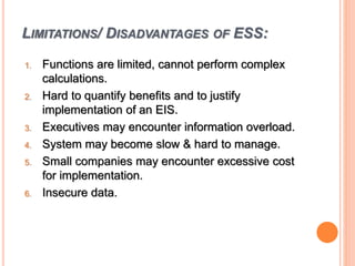 LIMITATIONS/ DISADVANTAGES OF ESS:
1. Functions are limited, cannot perform complex
calculations.
2. Hard to quantify benefits and to justify
implementation of an EIS.
3. Executives may encounter information overload.
4. System may become slow & hard to manage.
5. Small companies may encounter excessive cost
for implementation.
6. Insecure data.
 