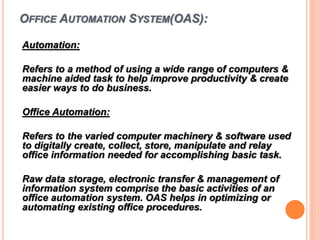 OFFICE AUTOMATION SYSTEM(OAS):
Automation:
Refers to a method of using a wide range of computers &
machine aided task to help improve productivity & create
easier ways to do business.
Office Automation:
Refers to the varied computer machinery & software used
to digitally create, collect, store, manipulate and relay
office information needed for accomplishing basic task.
Raw data storage, electronic transfer & management of
information system comprise the basic activities of an
office automation system. OAS helps in optimizing or
automating existing office procedures.
 