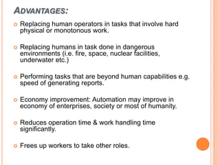ADVANTAGES:
 Replacing human operators in tasks that involve hard
physical or monotonous work.
 Replacing humans in task done in dangerous
environments (i.e. fire, space, nuclear facilities,
underwater etc.)
 Performing tasks that are beyond human capabilities e.g.
speed of generating reports.
 Economy improvement: Automation may improve in
economy of enterprises, society or most of humanity.
 Reduces operation time & work handling time
significantly.
 Frees up workers to take other roles.
 