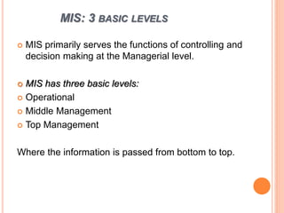 MIS: 3 BASIC LEVELS
 MIS primarily serves the functions of controlling and
decision making at the Managerial level.
 MIS has three basic levels:
 Operational
 Middle Management
 Top Management
Where the information is passed from bottom to top.
 