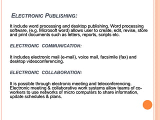 ELECTRONIC PUBLISHING:
It include word processing and desktop publishing. Word processing
software, (e.g. Microsoft word) allows user to create, edit, revise, store
and print documents such as letters, reports, scripts etc.
ELECTRONIC COMMUNICATION:
It includes electronic mail (e-mail), voice mail, facsimile (fax) and
desktop videoconferencing.
ELECTRONIC COLLABORATION:
It is possible through electronic meeting and teleconferencing.
Electronic meeting & collaborative work systems allow teams of co-
workers to use networks of micro computers to share information,
update schedules & plans.
 