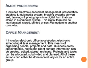 IMAGE PROCESSING:
It includes electronic document management, presentation
graphics & multimedia system. Imaging systems convert
text, drawings & photographs into digital form that can
stored in a computer system. This digital form can be
manipulated, stored, printed or sent via modem to another
computer.
OFFICE MANAGEMENT:
It includes electronic office accessories, electronic
scheduling & task management. This means of
organising people, projects and data. Business dates,
appointments, notes and client contact information can
be created, edited, stored, retrieved. Projects and tasks
can be allocated, subdivided and planned. All of these
actions can either be done individually or for an entire
group.
 