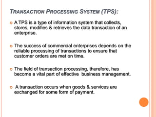 TRANSACTION PROCESSING SYSTEM (TPS):
 A TPS is a type of information system that collects,
stores, modifies & retrieves the data transaction of an
enterprise.
 The success of commercial enterprises depends on the
reliable processing of transactions to ensure that
customer orders are met on time.
 The field of transaction processing, therefore, has
become a vital part of effective business management.
 A transaction occurs when goods & services are
exchanged for some form of payment.
 