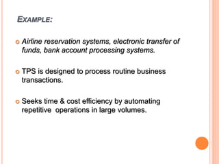 EXAMPLE:
 Airline reservation systems, electronic transfer of
funds, bank account processing systems.
 TPS is designed to process routine business
transactions.
 Seeks time & cost efficiency by automating
repetitive operations in large volumes.
 