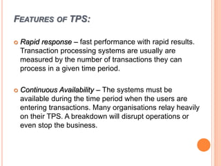 FEATURES OF TPS:
 Rapid response – fast performance with rapid results.
Transaction processing systems are usually are
measured by the number of transactions they can
process in a given time period.
 Continuous Availability – The systems must be
available during the time period when the users are
entering transactions. Many organisations relay heavily
on their TPS. A breakdown will disrupt operations or
even stop the business.
 
